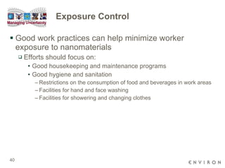 Exposure Control Good work practices can help minimize worker exposure to nanomaterials  Efforts should focus on: Good housekeeping and maintenance programs Good hygiene and sanitation Restrictions on the consumption of food and beverages in work areas Facilities for hand and face washing Facilities for showering and changing clothes  