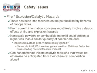 Safety Issues Fire / Explosion/Catalytic Hazards There has been little research on the potential safety hazards of nanoparticles From current information, concerns most likely involve catalytic effects or fire and explosion hazards  Nanoscale powders or combustible material could present a higher risk than a similar quantity of coarser material Increased surface area = more easily ignited? Nanoscale Al/MoO3 thermites ignite more than 300 times faster than corresponding micrometer-scale material  Can nanomaterials initiate catalytic reactions that would not otherwise be anticipated from their chemical composition alone? 