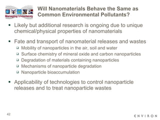Will Nanomaterials Behave the Same as Common Environmental Pollutants? Likely but additional research is ongoing due to unique chemical/physical properties of nanomaterials Fate and transport of nanomaterial releases and wastes Mobility of nanoparticles in the air, soil and water  Surface chemistry of mineral oxide and carbon nanoparticles Degradation of materials containing nanoparticles  Mechanisms of nanoparticle degradation Nanoparticle bioaccumulation  Applicability of technologies to control nanoparticle releases and to treat nanoparticle wastes 