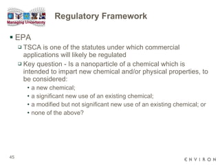 Regulatory Framework EPA  TSCA is one of the statutes under which commercial applications will likely be regulated Key question - Is a nanoparticle of a chemical which is intended to impart new chemical and/or physical properties, to be considered: a new chemical;  a significant new use of an existing chemical;  a modified but not significant new use of an existing chemical; or  none of the above? 