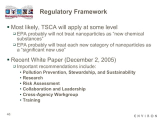Regulatory Framework Most likely, TSCA will apply at some level EPA probably will not treat nanoparticles as “new chemical substances” EPA probably will treat each new category of nanoparticles as a “significant new use” Recent White Paper (December 2, 2005) Important recommendations include: Pollution Prevention, Stewardship, and Sustainability Research Risk Assessment Collaboration and Leadership Cross-Agency Workgroup Training 
