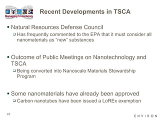 Recent Developments in TSCA Natural Resources Defense Council Has frequently commented to the EPA that it must consider all nanomaterials as “new” substances Outcome of Public Meetings on Nanotechnology and TSCA Being converted into Nanoscale Materials Stewardship Program Some nanomaterials have already been approved Carbon nanotubes have been issued a LoREx exemption 