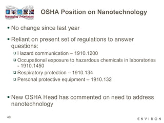 OSHA Position on Nanotechnology No change since last year Reliant on present set of regulations to answer questions: Hazard communication – 1910.1200 Occupational exposure to hazardous chemicals in laboratories - 1910.1450  Respiratory protection – 1910.134 Personal protective equipment – 1910.132 New OSHA Head has commented on need to address nanotechnology 