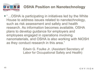 OSHA Position on Nanotechnology “…OSHA is participating in initiatives led by the White House to address issues related to nanotechnology, such as risk assessment and safety and health research. As information becomes available, OSHA plans to develop guidance for employers and employees engaged in operations involving nanomaterials, and OSHA is also working with NIOSH as they conduct research in this area.” Edwin G. Foulke Jr. (Assistant Secretary of  Labor for Occupational Safety and Health) 