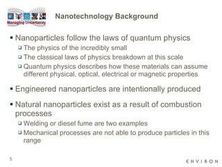 Nanotechnology Background Nanoparticles follow the laws of quantum physics The physics of the incredibly small The classical laws of physics breakdown at this scale  Quantum physics describes how these materials can assume different physical, optical, electrical or magnetic properties Engineered nanoparticles are intentionally produced Natural nanoparticles exist as a result of combustion processes  Welding or diesel fume are two examples Mechanical processes are not able to produce particles in this range 