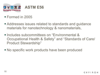 ASTM E56 Formed in 2005  Addresses issues related to standards and guidance materials for nanotechnology & nanomaterials,  Includes subcommittees on “Environmental & Occupational Health & Safety” and “Standards of Care/Product Stewardship” No specific work products have been produced  