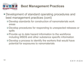 Best Management Practices Development of standard operating procedures and best management practices (cont) Develop standards for construction of nanomaterials work areas  Develop procedures for responding to unexpected releases or spills  Provide up to date hazard information to the workforce including MSDS and other substance specific information Develop a process to identify the workers that would have potential for exposures to nanomaterials  