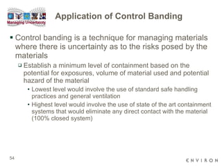 Application of Control Banding Control banding is a technique for managing materials where there is uncertainty as to the risks posed by the materials Establish a minimum level of containment based on the potential for exposures, volume of material used and potential hazard of the material Lowest level would involve the use of standard safe handling practices and general ventilation Highest level would involve the use of state of the art containment systems that would eliminate any direct contact with the material (100% closed system) 