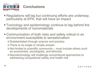 Conclusions Regulations will lag but continuing efforts are underway, particularly at EPA, that will have an impact  Toxicology and epidemiology continue to lag behind the developments of nanomaterials Communication of both risks and safety critical in an environment susceptible to sensationalism Substantiated through science and practice There is no single or simple answer Not limited to scientific community – must include others such as economists, sociologists, and ethicists  Nanotechnology will challenge conventional approaches to addressing occupational safety and health risk 