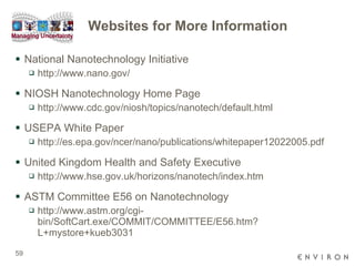 Websites for More Information National Nanotechnology Initiative  http://www.nano.gov/ NIOSH Nanotechnology Home Page http://www.cdc.gov/niosh/topics/nanotech/default.html USEPA White Paper http://es.epa.gov/ncer/nano/publications/whitepaper12022005.pdf United Kingdom Health and Safety Executive http://www.hse.gov.uk/horizons/nanotech/index.htm ASTM Committee E56 on Nanotechnology http://www.astm.org/cgi-bin/SoftCart.exe/COMMIT/COMMITTEE/E56.htm?L+mystore+kueb3031 