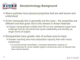 Nanotechnology Background Macro particles have physical properties that are well known and understood At the nanoscale this is generally not the case – the properties are different and that gives rise to the interest in these materials Copper nanoparticles smaller than 50 nm are considered super hard materials that do not exhibit the same malleability and ductility as larger forms of copper.  Nanoparticles have greater ratio of surface area to mass Greater reactivity and more adsorption capacity than with macro substances In environmental remediation, increased adsorption capacity of nanomaterials for some volatile organic compounds such as toluene has been demonstrated  