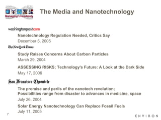 The Media and Nanotechnology Nanotechnology Regulation Needed, Critics Say   December 5, 2005 Study Raises Concerns About Carbon Particles March 29, 2004  ASSESSING RISKS; Technology's Future: A Look at the Dark Side May 17, 2006  The promise and perils of the nanotech revolution; Possibilities range from disaster to advances in medicine, space July 26, 2004  Solar Energy Nanotechnology Can Replace Fossil Fuels July 11, 2005  