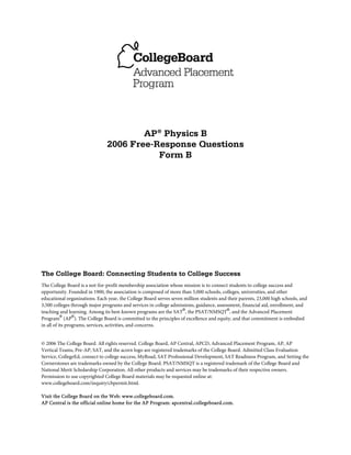AP® Physics B
                               2006 Free-Response Questions
                                          Form B




The College Board: Connecting Students to College Success
The College Board is a not-for-profit membership association whose mission is to connect students to college success and
opportunity. Founded in 1900, the association is composed of more than 5,000 schools, colleges, universities, and other
educational organizations. Each year, the College Board serves seven million students and their parents, 23,000 high schools, and
3,500 colleges through major programs and services in college admissions, guidance, assessment, financial aid, enrollment, and
teaching and learning. Among its best-known programs are the SAT®, the PSAT/NMSQT®, and the Advanced Placement
Program® (AP®). The College Board is committed to the principles of excellence and equity, and that commitment is embodied
in all of its programs, services, activities, and concerns.


© 2006 The College Board. All rights reserved. College Board, AP Central, APCD, Advanced Placement Program, AP, AP
Vertical Teams, Pre-AP, SAT, and the acorn logo are registered trademarks of the College Board. Admitted Class Evaluation
Service, CollegeEd, connect to college success, MyRoad, SAT Professional Development, SAT Readiness Program, and Setting the
Cornerstones are trademarks owned by the College Board. PSAT/NMSQT is a registered trademark of the College Board and
National Merit Scholarship Corporation. All other products and services may be trademarks of their respective owners.
Permission to use copyrighted College Board materials may be requested online at:
www.collegeboard.com/inquiry/cbpermit.html.

Visit the College Board on the Web: www.collegeboard.com.
AP Central is the official online home for the AP Program: apcentral.collegeboard.com.
 