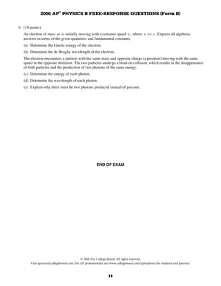 2006 AP® PHYSICS B FREE-RESPONSE QUESTIONS (Form B)

6. (10 points)
   An electron of mass m is initially moving with a constant speed u , where u << c . Express all algebraic
   answers in terms of the given quantities and fundamental constants.
   (a) Determine the kinetic energy of the electron.
   (b) Determine the de Broglie wavelength of the electron.
   The electron encounters a particle with the same mass and opposite charge (a positron) moving with the same
   speed in the opposite direction. The two particles undergo a head-on collision, which results in the disappearance
   of both particles and the production of two photons of the same energy.
   (c) Determine the energy of each photon.
   (d) Determine the wavelength of each photon.
   (e) Explain why there must be two photons produced instead of just one.




                                                        END OF EXAM




                                             © 2006 The College Board. All rights reserved.
       Visit apcentral.collegeboard.com (for AP professionals) and www.collegeboard.com/apstudents (for students and parents).


                                                                11
 