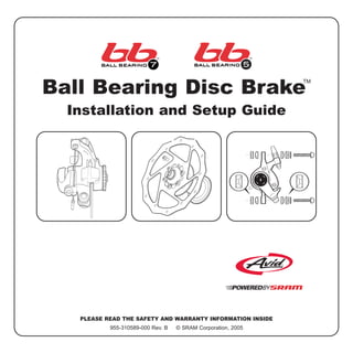 Ball Bearing Disc Brake
TM
Installation and Setup Guide
PLEASE READ THE SAFETY AND WARRANTY INFORMATION INSIDE
955-310589-000 Rev. B © SRAM Corporation, 2005
Caliper
Rotor
Brake
pad
Caliper
Rotor
 
