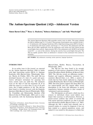 Journal of Autism and Developmental Disorders, Vol. 36, No. 3, April 2006 (Ó 2006)
DOI 10.1007/s10803-006-0073-6
Published Online: March 22, 2006




The Autism-Spectrum Quotient (AQ)—Adolescent Version

Simon Baron-Cohen,1,2 Rosa A. Hoekstra,1 Rebecca Knickmeyer,1 and Sally Wheelwright1



                                  The Autism Spectrum Quotient (AQ) quantiﬁes autistic traits in adults. This paper adapted
                                  the AQ for children (age 9.8–15.4 years). Three groups of participants were assessed: Group 1:
                                  n=52 adolescents with Asperger Syndrome (AS) or high-functioning autism (HFA); Group 2:
                                  n=79 adolescents with classic autism; and Group 3, n=50 controls. The adolescents with AS/
                                  HFA did not differ signiﬁcantly from the adolescents with autism but both clinical groups
                                  scored higher than controls. Approximately 90% of the adolescents with AS/HFA and autism
                                  scored 30+, vs. none of the controls. Among the controls, boys scored higher than girls. The
                                  AQ can rapidly quantify where an adolescent is situated on the continuum from autism to
                                  normality.

                                  KEY WORDS: AQ; adolescents; screening; autistic spectrum; Asperger Syndrome.




INTRODUCTION                                                             (Baron-Cohen, Richler, Bisarya, Gurunathan, &
                                                                         Wheelwright, 2003).
      In an earlier issue in this journal, we reported                         The AQ has also been found to be strongly
on the Autism Spectrum Quotient (AQ) in adults                           predictive of who receives a diagnosis of AS in a clinic
with high functioning autism (HFA) or Asperger                           setting (Woodbury-Smith, Robinson, & Baron-Cohen,
Syndrome (AS) (Baron-Cohen, Wheelwright, Skin-                           2005). The AQ also reveals sex diﬀerences (males>
ner, Martin, & Clubley, 2001). The adult AQ was                          females) and cognitive diﬀerences (scientists>non-
developed because of a lack of a quick and quan-                         scientists) (Baron-Cohen et al., 2001), a pattern of
titative self-report instrument for assessing how                        results that has been closely replicated in a Japanese
many autistic traits any adult has. The minimum                          sample (Wakabayashi, Baron-Cohen, & Wheelwright,
score on the AQ is 0 and the maximum 50. If an                           2004). This latter pattern suggests that these eﬀects are
adult has equal to or more than 32 out of 50 such                        not culture-speciﬁc and may instead reﬂect sexual
traits, this is highly predictive of AS. The AQ has                      dimorphism in the brain and diﬀerences in neural
been found to correlate inversely with the Empathy                       organization between scientists (a clear example of
Quotient (EQ) (Baron-Cohen & Wheelwright, 2004),                         ‘systemizersÕ) and non-scientists.
the Friendship and Relationship Quotient (FQ)                                  The AQ depends on self-report, which may be a
(Baron-Cohen & Wheelwright, 2003) and to corre-                          concern in individuals whose social deﬁcits may
late positively with the Systemizing Quotient (SQ)                       impair their accuracy in self-awareness. However, a
                                                                         parent-version conﬁrms that adults of normal IQ
                                                                         with autism spectrum conditions are able to provide
1
    Department of Psychiatry, Autism Research Centre, University         such information reliably (Baron-Cohen et al., 2001).
    of Cambridge, Cambridge, UK.                                         Although the AQ is useful both clinically and in
2
    Correspondence should be addressed to: Simon Baron-Cohen,            research studies as a screen for diagnosis, it has not
    Department of Psychiatry, Autism Research Centre, University         been studied as a general population screen, and
    of Cambridge, Douglas House, 18b Trumpington Road, CB2
    2AH, Cambridge, UK.; e-mail: sb205@cam.ac.uk
                                                                         indeed if it was tested for this purpose it is likely that

                                                                   343
                                                                                0162-3257/06/0400-0343/0 Ó 2006 Springer ScienceþBusiness Media, Inc.
 