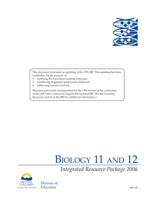 Biology 11 and 12
Integrated Resource Package 2006
IRP 140
This document represents an updating of the 1996 IRP. This updating has been
undertaken for the purpose of
•	 clarifying the Prescribed Learning Outcomes
•	 introducing Suggested Achievement Indicators
•	 addressing content overload
Resources previously recommended for the 1996 version of the curriculum,
where still valid, continue to support this updated IRP. (See the Learning
Resources section in this IRP for additional information.)
 