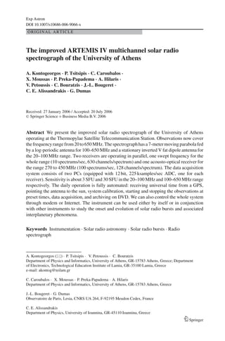 Exp Astron
DOI 10.1007/s10686-006-9066-x
ORIGINAL ARTICLE



The improved ARTEMIS IV multichannel solar radio
spectrograph of the University of Athens

A. Kontogeorgos · P. Tsitsipis · C. Caroubalos ·
X. Moussas · P. Preka-Papadema · A. Hilaris ·
V. Petoussis · C. Bouratzis · J.-L. Bougeret ·
C. E. Alissandrakis · G. Dumas



Received: 27 January 2006 / Accepted: 20 July 2006
C Springer Science + Business Media B.V. 2006




Abstract We present the improved solar radio spectrograph of the University of Athens
operating at the Thermopylae Satellite Telecommunication Station. Observations now cover
the frequency range from 20 to 650 MHz. The spectrograph has a 7-meter moving parabola fed
by a log-periodic antenna for 100–650 MHz and a stationary inverted V fat dipole antenna for
the 20–100 MHz range. Two receivers are operating in parallel, one swept frequency for the
whole range (10 spectrums/sec, 630 channels/spectrum) and one acousto-optical receiver for
the range 270 to 450 MHz (100 spectrums/sec, 128 channels/spectrum). The data acquisition
system consists of two PCs (equipped with 12 bit, 225 ksamples/sec ADC, one for each
receiver). Sensitivity is about 3 SFU and 30 SFU in the 20–100 MHz and 100–650 MHz range
respectively. The daily operation is fully automated: receiving universal time from a GPS,
pointing the antenna to the sun, system calibration, starting and stopping the observations at
preset times, data acquisition, and archiving on DVD. We can also control the whole system
through modem or Internet. The instrument can be used either by itself or in conjunction
with other instruments to study the onset and evolution of solar radio bursts and associated
interplanetary phenomena.

Keywords Instrumentation . Solar radio astronomy . Solar radio bursts . Radio
spectrograph



A. Kontogeorgos ( ) · P. Tsitsipis · V. Petoussis · C. Bouratzis
Department of Physics and Informatics, University of Athens, GR-15783 Athens, Greece; Department
of Electronics, Technological Education Institute of Lamia, GR-35100 Lamia, Greece
e-mail: akontog@teilam.gr

C. Caroubalos · X. Moussas · P. Preka-Papadema · A. Hilaris
Department of Physics and Informatics, University of Athens, GR-15783 Athens, Greece

J.-L. Bougeret · G. Dumas
Observatoire de Paris, Lesia, CNRS UA 264, F-92195 Meudon Cedex, France

C. E. Alissandrakis
Department of Physics, University of Ioannina, GR-45110 Ioannina, Greece
                                                                                             Springer
 