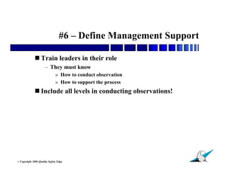 #6 – Define Management Support

               Train leaders in their role
                        – They must know
                                » How to conduct observation
                                » How to support the process
               Include all levels in conducting observations!




                                                                 12
© Copyright   2006 Quality Safety Edge
 