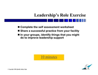 Leadership’s Role Exercise

                    Complete the self assessment worksheet
                    Share a successful practice from your facility
                    In your groups, identify things that you might
                     do to improve leadership support




                                            10 minutes

                                                                      16
© Copyright   2006 Quality Safety Edge
 