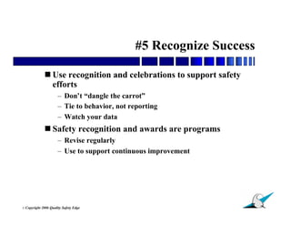 #5 Recognize Success

               Use recognition and celebrations to support safety
                efforts
                        – Don’t “dangle the carrot”
                        – Tie to behavior, not reporting
                        – Watch your data
               Safety recognition and awards are programs
                        – Revise regularly
                        – Use to support continuous improvement




                                                                     17
© Copyright   2006 Quality Safety Edge
 