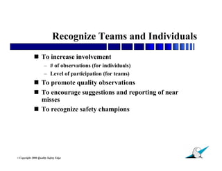 Recognize Teams and Individuals
                To increase involvement
                        – # of observations (for individuals)
                        – Level of participation (for teams)
                To promote quality observations
                To encourage suggestions and reporting of near
                 misses
                To recognize safety champions




                                                                  18
© Copyright   2006 Quality Safety Edge
 