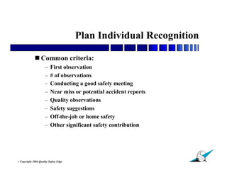 Plan Individual Recognition

               Common criteria:
                        –   First observation
                        –   # of observations
                        –   Conducting a good safety meeting
                        –   Near miss or potential accident reports
                        –   Quality observations
                        –   Safety suggestions
                        –   Off-the-job or home safety
                        –   Other significant safety contribution




                                                                      20
© Copyright   2006 Quality Safety Edge
 