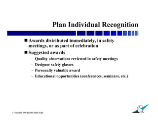Plan Individual Recognition

               Awards distributed immediately, in safety
                meetings, or as part of celebration
               Suggested awards
                        –   Quality observations reviewed in safety meetings
                        –   Designer safety glasses
                        –   Personally valuable award
                        –   Educational opportunities (conferences, seminars, etc.)




                                                                                      21
© Copyright   2006 Quality Safety Edge
 