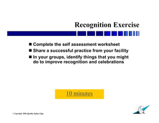 Recognition Exercise

                    Complete the self assessment worksheet
                    Share a successful practice from your facility
                    In your groups, identify things that you might
                     do to improve recognition and celebrations




                                         10 minutes

                                                                      26
© Copyright   2006 Quality Safety Edge
 