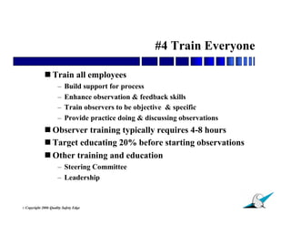 #4 Train Everyone

               Train all employees
                        –   Build support for process
                        –   Enhance observation & feedback skills
                        –   Train observers to be objective & specific
                        –   Provide practice doing & discussing observations
               Observer training typically requires 4-8 hours
               Target educating 20% before starting observations
               Other training and education
                        – Steering Committee
                        – Leadership


                                                                               27
© Copyright   2006 Quality Safety Edge
 