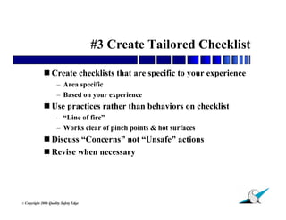 #3 Create Tailored Checklist

               Create checklists that are specific to your experience
                        – Area specific
                        – Based on your experience
               Use practices rather than behaviors on checklist
                        – “Line of fire”
                        – Works clear of pinch points & hot surfaces
               Discuss “Concerns” not “Unsafe” actions
               Revise when necessary




                                                                         28
© Copyright   2006 Quality Safety Edge
 