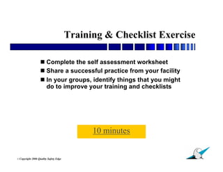 Training & Checklist Exercise

                    Complete the self assessment worksheet
                    Share a successful practice from your facility
                    In your groups, identify things that you might
                     do to improve your training and checklists




                                               10 minutes

                                                                      29
© Copyright   2006 Quality Safety Edge
 