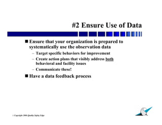 #2 Ensure Use of Data

               Ensure that your organization is prepared to
                systematically use the observation data
                        – Target specific behaviors for improvement
                        – Create action plans that visibly address both
                          behavioral and facility issues
                        – Communicate these!
               Have a data feedback process




                                                                          30
© Copyright   2006 Quality Safety Edge
 
