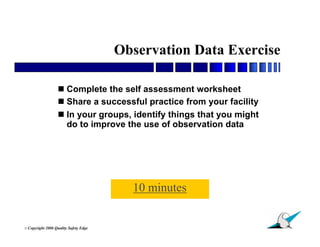 Observation Data Exercise

                    Complete the self assessment worksheet
                    Share a successful practice from your facility
                    In your groups, identify things that you might
                     do to improve the use of observation data




                                           10 minutes

                                                                      35
© Copyright   2006 Quality Safety Edge
 