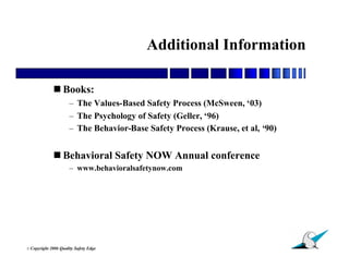 Additional Information

               Books:
                        – The Values-Based Safety Process (McSween, ‘03)
                        – The Psychology of Safety (Geller, ‘96)
                        – The Behavior-Base Safety Process (Krause, et al, ‘90)


               Behavioral Safety NOW Annual conference
                        – www.behavioralsafetynow.com




                                                                                  39
© Copyright   2006 Quality Safety Edge
 