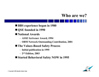 Who are we?

               BBS experience began in 1980
               QSE founded in 1990
               National Awards
                        – ASSE Scrivener Award, 1994
                        – OBM Network Outstanding Contribution, 2001
               The Values-Based Safety Process
                        – Initial publication in 1995
                        – 2nd Edition, 2003
               Started Behavioral Safety NOW in 1995



                                                                       4
© Copyright   2006 Quality Safety Edge
 