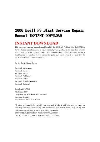 2006 Buell P3 Blast Service Repair
Manual INSTANT DOWNLOAD
INSTANT DOWNLOAD
This is the most complete service Repair Manual for the 2006 Buell P3 Blast. 2006 Buell P3 Blast
Service Repair manual can come in handy especially when you have to do immediate repair to
your motorbike.Repair manual comes with comprehensive details regarding technical
data.Diagrams a complete list of motorbike parts and pictures.This is a must for the
Do-It-Yours.You will not be dissatisfied.
Service Repair Manual Covers:
Section 1: Maintenance
Section 2: Chassis
Section 3: Engine
Section 4: Fuel System
Section 5: Starter
Section 6: Drive/Transmission
Section 7: Electrical
Downloadable: YES
File Format: PDF
Compatible: All Versions of Windows & Mac
Language: English
Requirements: Adobe PDF Reader
All pages are printable.So run off what you need & take it with you into the garage or
workshop.Save money $$ By doing your own repairs!These manuals make it easy for any skill
level with these very easy to follow.Step by step instructions!
CUSTOMER SATISFACTION ALWAYS GUARANTEED!
CLICK ON THE INSTANT DOWNLOAD BUTTON TODAY
 