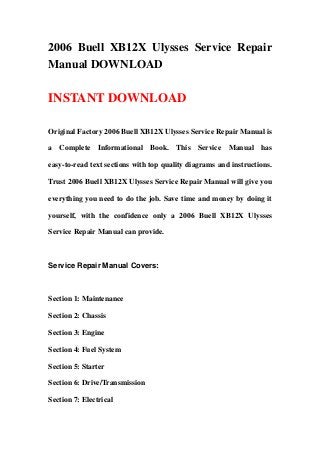 2006 Buell XB12X Ulysses Service Repair
Manual DOWNLOAD
INSTANT DOWNLOAD
Original Factory 2006 Buell XB12X Ulysses Service Repair Manual is
a Complete Informational Book. This Service Manual has
easy-to-read text sections with top quality diagrams and instructions.
Trust 2006 Buell XB12X Ulysses Service Repair Manual will give you
everything you need to do the job. Save time and money by doing it
yourself, with the confidence only a 2006 Buell XB12X Ulysses
Service Repair Manual can provide.
Service Repair Manual Covers:
Section 1: Maintenance
Section 2: Chassis
Section 3: Engine
Section 4: Fuel System
Section 5: Starter
Section 6: Drive/Transmission
Section 7: Electrical
 