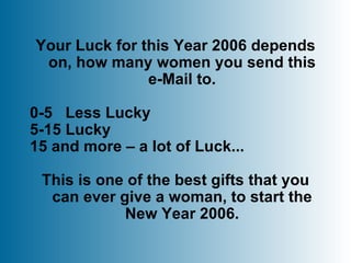 Your Luck for this Year 2006 depends on, how many women you send this e-Mail to. 0-5  Less Lucky 5-15 Lucky 15 and more – a lot of Luck... This is one of the best gifts that you can ever give a woman, to start the New Year 2006. 