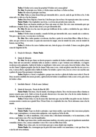 Todos: O Senhor será a nossa luz perpétua! O Senhor será a nossa glória!
               Pe. Otto: No princípio era o Verbo, e o Verbo estava com Deus e o Verbo era Deus.
               Todos: Ele estava no princípio com Deus.
               Pe. Otto: Todas as coisas foram feitas por intermédio dele e, sem ele, nada do que foi feito se fez. A vida
estava nele e a vida era a luz dos homens.
               Todos: Disse Deus: Haja luz; e houve luz. E viu Deus que a luz era boa; e fez separação entre a luz e as trevas.
               Pastor Paulo: A luz resplandece nas trevas, e as trevas não prevaleceram contra ela.
               Todos: Houve um homem enviado por Deus cujo nome era João. Este veio como testemunha para que
testificasse a respeito da luz, a fim de todos virem a crer por intermédio dele.
               Pe. Otto: Ele não era a luz, mas veio para que testificasse da luz, a saber, a verdadeira luz, que, vinda ao
mundo, ilumina a todo homem.
               Todos: O Verbo estava no mundo, o mundo foi feito por intermédio dele, mas o mundo não o conheceu.
Veio para o que era seu, e os seus não o receberam.
               Pe. Otto: Mas a todos quantos o receberam, deu-lhes o poder de serem feitos filhos e filhas de Deus, a
saber, aos que crêem no seu nome; os quais não nasceram do sangue, nem da vontade da carne, nem da vontade do
homem, mas de Deus.
               Todos: E o Verbo se fez carne e habitou entre nós, cheio de graça e de verdade. E vimos a sua glória, glória
como do Unigênito do Pai.

        5. Oração de Adoração – Pastor Paulo

         6. Litania de Adoração
             Pe. Otto: Voz do que clama: no deserto preparai o caminho do Senhor; endireitai no ermo vereda a nosso
Deus. Todo vale será aterrado e nivelados todos os montes e outeiros: o que é tortuoso será retificado, e os lugares
escabrosos serão aplanados. A glória do Senhor se manifestará e toda carne a verá, pois a boca do Senhor o disse. Uma
voz diz: Clama! E alguém pergunta: Que hei de clamar? Toda carne é erva, e toda sua glória como flor da erva; seca-se a
erva, e caem as flores, soprando nelas o hálito do Senhor. Na verdade, o povo é erva, seca-se a erva e cai a sua flor, mas
a palavra do nosso Deus permanece eternamente.
             Todos: Dispõe-te, ó Israel, e resplandece, porque vem a tua luz e a glória do Senhor nasce sobre ti. Povo de
Deus: em meio à multidão dos nossos pecados, a glória da luz do Senhor se manifestará e toda a carne a verá, pois a boca
do Senhor o disse.

        7. Interlúdio Musical – Ó dia de amor (italiana)

        8. Litania de Invocação - Poesia do Hino 06 (HE)
            Pastor Paulo: Vem Jesus, ó luz do mundo, vem dissipa as ilusões. Tira o véu dos nossos olhos e ilumina os
nossos corações para ver-te. Onde as trevas do pecado obscurecem o teu amor, faze a luz do teu ensino dominar, ó
Salvador. Que em nós resplandeça tua glória, ó Redentor.
            Todos: Ó Jesus Cristo, és a luz da nossa vida. Queremos que a tua luz brilhe com poder em nós. Esclarece
as nossas mentes e mostra-nos o grande Deus. Ó Jesus Cristo, és o resplendor dos céus. Nós te adoramos como a luz do
mundo.

         9. Litania de Confissão
             Pastor Paulo: O que era desde o princípio, o que temos ouvido, o que temos visto com nossos próprios
olhos, o que contemplamos e as nossas mãos apalparam, com respeito ao Verbo da vida.
             Todos: (e a vida se manifestou, e nós a temos visto, e dela damos testemunho, e vo-la anunciamos, a vida
eterna, a qual estava com o Pai e nos foi manifestada),
             Pe. Otto: o que temos visto e ouvido anunciamos também a vós outros, para que vós igualmente mantenhais
comunhão conosco. Ora, a nossa comunhão é com o Pai e com seu Filho Jesus Cristo.
             Todos: Essas coisas, pois, vos escrevemos para que a nossa alegria seja completa.
             Pastor Paulo: Ora, a mensagem que da parte dele temos ouvido e vos anunciamos, é esta: que Deus é luz,
e não há nele treva nenhuma.
 