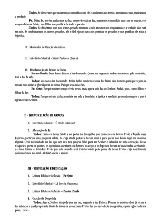 Todos: Se dissermos que mantemos comunhão com ele e andarmos nas trevas, mentimos e não praticamos
a verdade.
            Pe. Otto: Se, porém, andarmos na luz, como ele está na luz, mantemos comunhão uns com os outros, e o
sangue de Jesus Cristo, seu Filho, nos purifica de todo o pecado.
            Todos: Se dissermos que não temos pecado nenhum, a nós mesmos nos enganamos e a verdade não está
em nós. Se confessarmos os nossos pecados, ele é fiel e justo para nos perdoar os pecados e nos purificar de toda a
injustiça.


        10. Momentos de Oração Silenciosa


        11. Interlúdio Musical – Vinde Pastores (theca)


          12. Proclamação do Perdão de Deus
                 Pastor Paulo: Disse Jesus: Eu sou a luz do mundo. Quem me segue não andará em trevas; pelo contrário,
terá a luz da vida.
                 Todos: Vós sois a luz do mundo. Assim brilhe também a vossa luz diante dos homens para que vejam as
vossas boas obras e glorifiquem ao vosso Pai que está nos céus.
                 Pe. Otto: Porque noutro tempo éreis trevas, mas agora sois luz do Senhor. Andai, pois, como filhos e
filhas da luz.
                 Todos: Porque o fruto da luz consiste em toda a bondade, e justiça, e verdade, provando sempre o que é
agradável ao Senhor.



        II - LOUVOR E AÇÃO DE GRAÇAS

             1. Interlúdio Musical – Ó vinde crianças!

            2. Afirmação de Fé
                  Todos: Creio em Jesus Cristo e no poder do Evangelho que começou em Belém. Creio n’Aquele cujo
Espírito glorificou uma pequena aldeia, de cuja vinda pastores deram sinal e para quem não havia lugar em mansão
alguma. Creio na bondade do Pai, que nos deu seu próprio Filho para ser Senhor e Salvador de toda a Criação. Creio
n’Aquele a quem os pobres, os oprimidos, os tristes, os doentes, os cegos e os leprosos deram as boas vindas, aceitando-
o como Senhor e Salvador. Creio que este mundo será transformado pelo poder de Jesus Cristo, cujo nascimento
comemoramos no Natal. Aleluia! Amém e amém!



             III - EDIFICAÇÃO E DEDICAÇÃO

             1. Leitura Bíblica e Reflexão – Pe Otto

             2. Interlúdio Musical – Lá do céu (francesa)

             3. Leitura Bíblica e Reflexão – Pastor Paulo

            4. Oração de Despedida
                  Todos: Agora, Senhor, despede-nos em paz, segundo a tua Palavra. Porque os nossos olhos já viram a
tua salvação, a qual preparaste diante de todos os povos: Jesus Cristo, luz para revelação aos gentios, e para a glória de teu
povo, Israel.
 