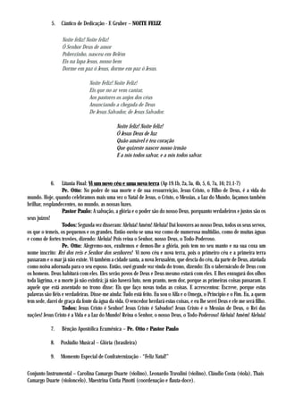 5.   Cântico de Dedicação - F. Gruber – NOITE FELIZ

                  Noite feliz! Noite feliz!
                  Ó Senhor Deus de amor
                  Pobrezinho, nasceu em Belém
                  Eis na lapa Jesus, nosso bem
                  Dorme em paz ó Jesus, dorme em paz ó Jesus.

                                Noite Feliz! Noite Feliz!
                                Eis que no ar vem cantar,
                                Aos pastores os anjos dos céus
                                Anunciando a chegada de Deus
                                De Jesus Salvador, de Jesus Salvador.

                                              Noite feliz! Noite feliz!
                                              Ó Jesus Deus de luz
                                              Quão amável é teu coração
                                              Que quizeste nascer nosso irmão
                                              E a nós todos salvar, e a nós todos salvar.



            6.     Litania Final: Vi um novo céu e uma nova terra (Ap 19.1b, 2a, 3a, 4b, 5, 6, 7a, 16; 21.1-7)
                   Pe. Otto: No poder de sua morte e de sua ressurreição, Jesus Cristo, o Filho de Deus, é a vida do
mundo. Hoje, quando celebramos mais uma vez o Natal de Jesus, o Cristo, o Messias, a Luz do Mundo, façamos também
brilhar, resplandecentes, no mundo, as nossas luzes.
                   Pastor Paulo: A salvação, a glória e o poder são do nosso Deus, porquanto verdadeiros e justos são os
seus juízos!
                   Todos: Segunda vez disseram: Aleluia! Amém! Aleluia! Dai louvores ao nosso Deus, todos os seus servos,
os que o temeis, os pequenos e os grandes. Então ouviu-se uma voz como de numerosa multidão, como de muitas águas
e como de fortes trovões, dizendo: Aleluia! Pois reina o Senhor, nosso Deus, o Todo-Poderoso.
                   Pe. Otto: Alegremo-nos, exultemos e demos-lhe a glória, pois tem no seu manto e na sua coxa um
nome inscrito: Rei dos reis e Senhor dos senhores! Vi novo céu e nova terra, pois o primeiro céu e a primeira terra
passaram e o mar já não existe. Vi também a cidade santa, a nova Jerusalém, que descia do céu, da parte de Deus, ataviada
como noiva adornada para o seu esposo. Então, ouvi grande voz vinda do trono, dizendo: Eis o tabernáculo de Deus com
os homens. Deus habitará com eles. Eles serão povos de Deus e Deus mesmo estará com eles. E lhes enxugará dos olhos
toda lágrima, e a morte já não existirá; já não haverá luto, nem pranto, nem dor, porque as primeiras coisas passaram. E
aquele que está assentado no trono disse: Eis que faço novas todas as coisas. E acrescentou: Escreve, porque estas
palavras são fiéis e verdadeiras. Disse-me ainda: Tudo está feito. Eu sou o Alfa e o Omega, o Princípio e o Fim. Eu, a quem
tem sede, darei de graça da fonte da água da vida. O vencedor herdará estas coisas, e eu lhe serei Deus e ele me será filho.
                   Todos: Jesus Cristo é Senhor! Jesus Cristo é Salvador! Jesus Cristo é o Messias de Deus, o Rei das
nações! Jesus Cristo é a Vida e a Luz do Mundo! Reina o Senhor, o nosso Deus, o Todo-Poderoso! Aleluia! Amém! Aleluia!

            7.   Bênção Apostólica Ecumênica – Pe. Otto e Pastor Paulo

            8.   Poslúdio Musical – Glória (brasileira)

            9.   Momento Especial de Confraternização - “Feliz Natal!”

Conjunto Instrumental – Carolina Camargo Duarte (violino), Leonardo Travalini (violino), Cláudio Costa (viola), Thais
Camargo Duarte (violoncelo), Maestrina Cíntia Pinotti (coordenação e flauta-doce).
 