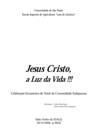Universidade de São Paulo
        Escola Superior de Agricultura “Luiz de Queiroz”




           Jesus Cristo,
           a Luz da Vida !!!
Celebração Ecumênica de Natal da Comunidade Esalqueana


                            Oficiantes: Padre Otto Dana
                                        Pastor Paulo Dias Nogueira




                   Salão Nobre da ESALQ
                    20/12/2006, às 9h30
 
