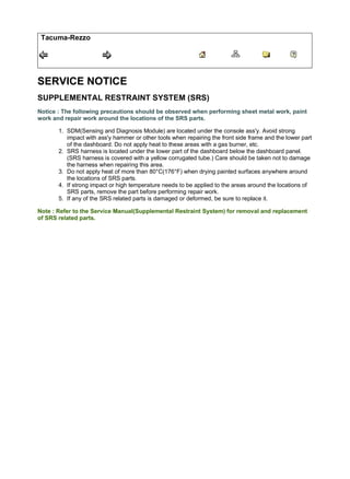 Tacuma-Rezzo
SERVICE NOTICE
SUPPLEMENTAL RESTRAINT SYSTEM (SRS)
Notice : The following precautions should be observed when performing sheet metal work, paint
work and repair work around the locations of the SRS parts.
1. SDM(Sensing and Diagnosis Module) are located under the console ass'y. Avoid strong
impact with ass'y hammer or other tools when repairing the front side frame and the lower part
of the dashboard. Do not apply heat to these areas with a gas burner, etc.
2. SRS harness is located under the lower part of the dashboard below the dashboard panel.
(SRS harness is covered with a yellow corrugated tube.) Care should be taken not to damage
the harness when repairing this area.
3. Do not apply heat of more than 80°C(176°F) when drying painted surfaces anywhere around
the locations of SRS parts.
4. If strong impact or high temperature needs to be applied to the areas around the locations of
SRS parts, remove the part before performing repair work.
5. If any of the SRS related parts is damaged or deformed, be sure to replace it.
Note : Refer to the Service Manual(Supplemental Restraint System) for removal and replacement
of SRS related parts.
1/2
Body Repair ManualTacuma-Rezzo SERVICE NOTICE
2018/2/17
file:///F:/1-aservicemanualpdf.com/manual/ /A0640/2000-2008%20Chevro...
 