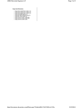 2006 Chevrolet Equinox LT                                              Page 3 of 3



       Cargo Area Dimensions

         •   Cargo Area Length Floor to Seat 1 (in)
         •   Cargo Area Length Floor to Seat 2 (in)
         •   Cargo Area Length Floor to Seat 3 (in)
         •   Cargo Area Width Beltline (in)
         •   Cargo Box Width Wheelhousings (in)
         •   Cargo Box (Area) Height (in)
         •   Cargo Volume to Seat 1 (ftÂ³) 68.6
         •   Cargo Volume to Seat 2 (ftÂ³) 35.2
         •   Cargo Volume to Seat 3 (ftÂ³)




http://inventory.tkcarsites.com/Print.aspx?VehicleID=71633369-n1125a    3/15/2011
 