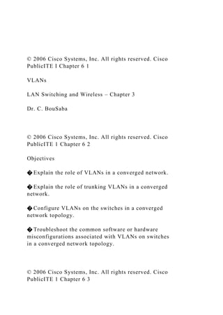 © 2006 Cisco Systems, Inc. All rights reserved. Cisco
PublicITE I Chapter 6 1
VLANs
LAN Switching and Wireless – Chapter 3
Dr. C. BouSaba
© 2006 Cisco Systems, Inc. All rights reserved. Cisco
PublicITE 1 Chapter 6 2
Objectives
� Explain the role of VLANs in a converged network.
� Explain the role of trunking VLANs in a converged
network.
� Configure VLANs on the switches in a converged
network topology.
� Troubleshoot the common software or hardware
misconfigurations associated with VLANs on switches
in a converged network topology.
© 2006 Cisco Systems, Inc. All rights reserved. Cisco
PublicITE 1 Chapter 6 3
 