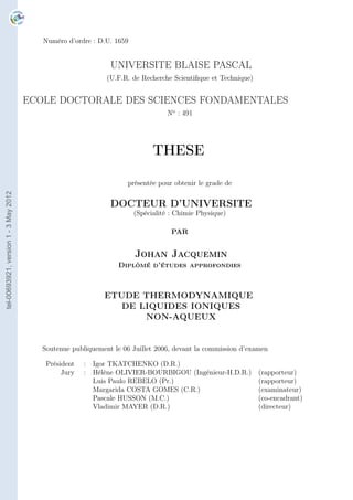 Numéro d’ordre : D.U. 1659


                                                               UNIVERSITE BLAISE PASCAL
                                                              (U.F.R. de Recherche Scientiﬁque et Technique)


                                       ECOLE DOCTORALE DES SCIENCES FONDAMENTALES
                                                                                 No : 491




                                                                             THESE

                                                                    présentée pour obtenir le grade de
tel-00693921, version 1 - 3 May 2012




                                                               DOCTEUR D’UNIVERSITE
                                                                       (Spécialité : Chimie Physique)

                                                                                   PAR


                                                                       Johan Jacquemin
                                                                 Diplômé d’études approfondies



                                                             ETUDE THERMODYNAMIQUE
                                                                DE LIQUIDES IONIQUES
                                                                    NON-AQUEUX


                                          Soutenue publiquement le 06 Juillet 2006, devant la commission d’examen

                                           Président   : Igor TKATCHENKO (D.R.)
                                                Jury   : Hélène OLIVIER-BOURBIGOU (Ingénieur-H.D.R.)           (rapporteur)
                                                         Luis Paulo REBELO (Pr.)                               (rapporteur)
                                                         Margarida COSTA GOMES (C.R.)                          (examinateur)
                                                         Pascale HUSSON (M.C.)                                 (co-encadrant)
                                                         Vladimir MAYER (D.R.)                                 (directeur)
 