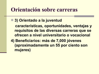 Orientación sobre carreras 3) Orientado a la juventud   características, oportunidades, ventajas y requisitos de las diversas carreras que se ofrecen a nivel universitario o vocacional   4) Beneficiarios: más de 7,000 jóvenes (aproximadamente un 55 por ciento son mujeres) 