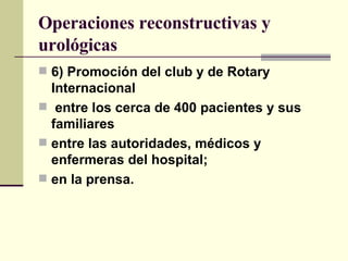 Operaciones reconstructivas y urológicas 6) Promoción del club y de Rotary Internacional entre los cerca de 400 pacientes y sus familiares entre las autoridades, médicos y enfermeras del hospital; en la prensa. 