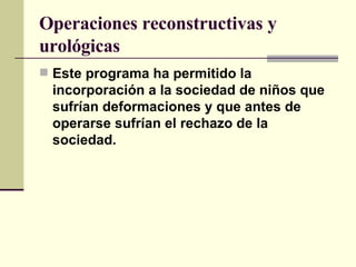 Operaciones reconstructivas y urológicas Este programa ha permitido la incorporación a la sociedad de niños que sufrían deformaciones y que antes de operarse sufrían el rechazo de la sociedad.   